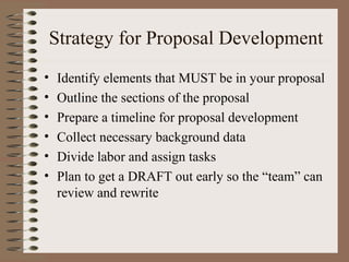 Strategy for Proposal Development
• Identify elements that MUST be in your proposal
• Outline the sections of the proposal
• Prepare a timeline for proposal development
• Collect necessary background data
• Divide labor and assign tasks
• Plan to get a DRAFT out early so the “team” can
review and rewrite
 