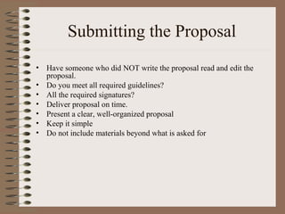 Submitting the Proposal
• Have someone who did NOT write the proposal read and edit the
proposal.
• Do you meet all required guidelines?
• All the required signatures?
• Deliver proposal on time.
• Present a clear, well-organized proposal
• Keep it simple
• Do not include materials beyond what is asked for
 