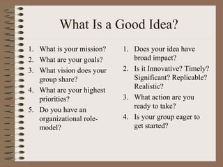 What Is a Good Idea?
1. What is your mission?
2. What are your goals?
3. What vision does your
group share?
4. What are your highest
priorities?
5. Do you have an
organizational role-
model?
1. Does your idea have
broad impact?
2. Is it Innovative? Timely?
Significant? Replicable?
Realistic?
3. What action are you
ready to take?
4. Is your group eager to
get started?
 