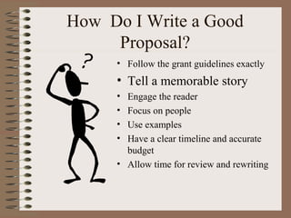 How Do I Write a Good
Proposal?
• Follow the grant guidelines exactly
• Tell a memorable story
• Engage the reader
• Focus on people
• Use examples
• Have a clear timeline and accurate
budget
• Allow time for review and rewriting
 