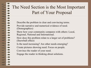 The Need Section is the Most Important
Part of Your Proposal
Describe the problem in clear and convincing terms.
Provide narrative and numerical evidence of need.
(Demographics)
Show how your community compares with others: Local,
Regional, National and International.
How does this problem relate to a larger set of problems?
(Snowball effect)
Is the need increasing? Are other needs emerging?
Create pictures showing need. Focus on people.
Convince the reader of your need.
Engage the reader in thinking about solutions.
 