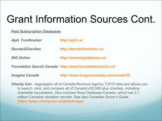 Grant Information Sources Cont.
Paid Subscription Databases

Ajah Fundtracker            http://ajah.ca/

Donate2Charities            http://donate2charities.ca

BIG Online                  http://www.bigdatabase.ca/

Foundation Search Canada http://www.foundationsearch.ca/

Imagine Canada              http://www.imaginecanada.ca/en/node/22

Charity Can - Aggregates all of Canada Revenue Agency T3010 data and allows you
   to search, rank, and compare all of Canada’s 85,000 plus charities, including
   charitable foundations. Also includes Noza Database-Canada, which has 2.1
   million Canadian donation records. See also Canadian Donor’s Guide.
   https://www.charitycan.ca/default.aspx
 