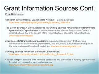 Grant Information Sources Cont.
Free Databases

Canadian Environmental Grantmakers Network - Grants database:
   http://www.cegn.org/English/grantmaking/dbsearch_public.cfm

The Green Source: A Quick Reference to Funding Sources for Environmental Projects
   by Non-Profit Organizations is available on the websites of Environment Canada's
   regional offices. For links to each of the regional offices, check the national website:
   www.ec.gc.ca/ecoaction

Environmental Grantmaking Foundations is an American directory that provides
   information on environmental grantmakers, and includes U.S. foundations that grant in
   Canada, and some Canadian foundations: www.environmentalgrants.com

Funding Sources for British Columbia Communities:
   http://www.communityfutures.com/cms/Funding_Sources.2.0.html

Charity Village - contains links to online databases and directories of funding agencies and
   foundations, plus online tools and resources:
   http://www.charityvillage.com/cv/ires/fund.asp
 