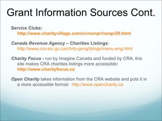 Grant Information Sources Cont.
Service Clubs:
  http://www.charityvillage.com/cv/nonpr/nonpr29.html

Canada Revenue Agency – Charities Listings:
  http://www.cra-arc.gc.ca/chrts-gvng/lstngs/menu-eng.html

Charity Focus - run by Imagine Canada and funded by CRA, this
  site makes CRA charities listings more accessible:
  http://www.charityfocus.ca

Open Charity takes information from the CRA website and puts it in
  a more accessible format: http://www.opencharity.ca
 