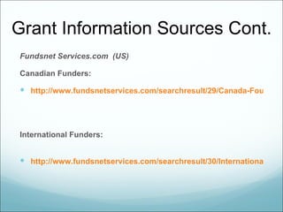 Grant Information Sources Cont.
Fundsnet Services.com (US)

Canadian Funders:

 http://www.fundsnetservices.com/searchresult/29/Canada-Foundatio




International Funders:


 http://www.fundsnetservices.com/searchresult/30/International-Gran
 