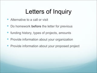 Letters of Inquiry
 Alternative to a call or visit
 Do homework before the letter for previous
 funding history, types of projects, amounts
 Provide information about your organization
 Provide information about your proposed project
 