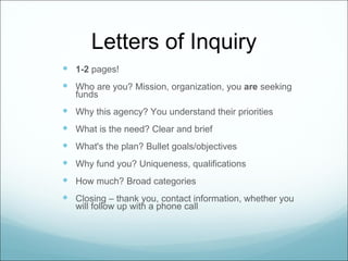 Letters of Inquiry
 1-2 pages!
 Who are you? Mission, organization, you are seeking
   funds
 Why this agency? You understand their priorities
 What is the need? Clear and brief
 What's the plan? Bullet goals/objectives
 Why fund you? Uniqueness, qualifications
 How much? Broad categories
 Closing – thank you, contact information, whether you
   will follow up with a phone call
 