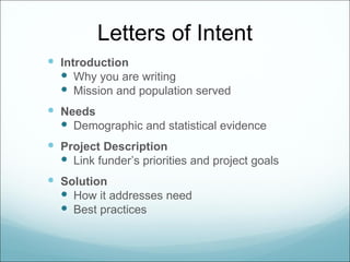 Letters of Intent
 Introduction
   Why you are writing
   Mission and population served
 Needs
   Demographic and statistical evidence
 Project Description
   Link funder’s priorities and project goals
 Solution
   How it addresses need
   Best practices
 