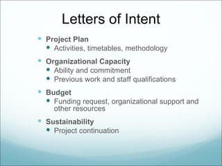 Letters of Intent
 Project Plan
   Activities, timetables, methodology
 Organizational Capacity
   Ability and commitment
   Previous work and staff qualifications
 Budget
   Funding request, organizational support and
     other resources
 Sustainability
   Project continuation
 