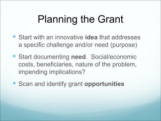 Planning the Grant
 Start with an innovative idea that addresses
  a specific challenge and/or need (purpose)
 Start documenting need. Social/economic
  costs, beneficiaries, nature of the problem,
  impending implications?
 Scan and identify grant opportunities
 