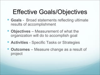 Effective Goals/Objectives
 Goals - Broad statements reflecting ultimate
  results of accomplishment
 Objectives – Measurement of what the
  organization will do to accomplish goal
 Activities - Specific Tasks or Strategies
 Outcomes – Measure change as a result of
  project
 