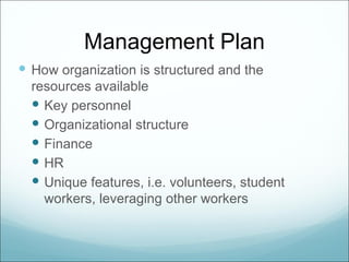 Management Plan
 How organization is structured and the
  resources available
   Key personnel
   Organizational structure
   Finance
   HR
   Unique features, i.e. volunteers, student
    workers, leveraging other workers
 