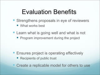 Evaluation Benefits
 Strengthens proposals in eye of reviewers
   What works best
 Learn what is going well and what is not
   Program improvement during the project



 Ensures project is operating effectively
   Recipients of public trust
 Create a replicable model for others to use
 