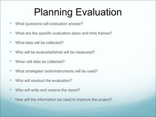 Planning Evaluation
 What questions will evaluation answer?

 What are the specific evaluation plans and time frames?

 What data will be collected?

 Who will be evaluated/what will be measured?

 When will data be collected?

 What strategies/ tools/instruments will be used?

 Who will conduct the evaluation?

 Who will write and receive the report?

 How will the information be used to improve the project?
 