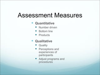 Assessment Measures
     Quantitative
       Number driven
       Bottom line
       Products

     Qualitative
       Quality
       Perceptions and
        experiences of
        participants
       Adjust programs and
        procedures
 