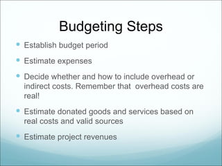 Budgeting Steps
 Establish budget period
 Estimate expenses
 Decide whether and how to include overhead or
  indirect costs. Remember that overhead costs are
  real!
 Estimate donated goods and services based on
  real costs and valid sources
 Estimate project revenues
 