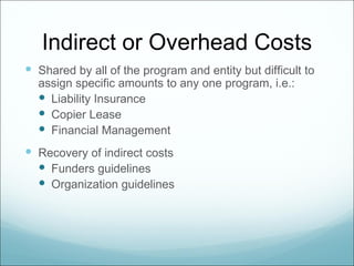 Indirect or Overhead Costs
 Shared by all of the program and entity but difficult to
  assign specific amounts to any one program, i.e.:
   Liability Insurance
   Copier Lease
   Financial Management
 Recovery of indirect costs
   Funders guidelines
   Organization guidelines
 