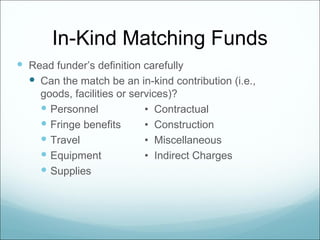 In-Kind Matching Funds
 Read funder’s definition carefully
   Can the match be an in-kind contribution (i.e.,
     goods, facilities or services)?
      Personnel             • Contractual
      Fringe benefits       • Construction
      Travel                • Miscellaneous
      Equipment             • Indirect Charges
      Supplies
 