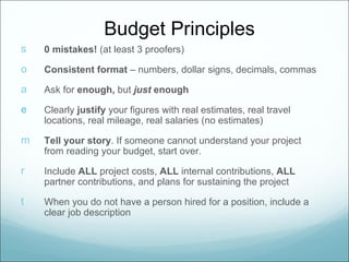 Budget Principles
s   0 mistakes! (at least 3 proofers)

o   Consistent format – numbers, dollar signs, decimals, commas

a   Ask for enough, but just enough

e   Clearly justify your figures with real estimates, real travel
    locations, real mileage, real salaries (no estimates)

m   Tell your story. If someone cannot understand your project
    from reading your budget, start over.

r   Include ALL project costs, ALL internal contributions, ALL
    partner contributions, and plans for sustaining the project

t   When you do not have a person hired for a position, include a
    clear job description
 
