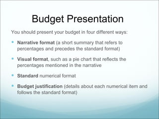Budget Presentation
You should present your budget in four different ways:

 Narrative format (a short summary that refers to
  percentages and precedes the standard format)

 Visual format, such as a pie chart that reflects the
  percentages mentioned in the narrative

 Standard numerical format
 Budget justification (details about each numerical item and
  follows the standard format)
 
