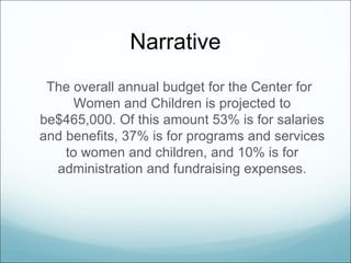 Narrative
 The overall annual budget for the Center for
      Women and Children is projected to
be$465,000. Of this amount 53% is for salaries
and benefits, 37% is for programs and services
    to women and children, and 10% is for
  administration and fundraising expenses.
 