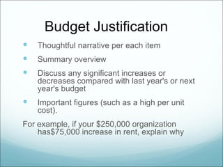 Budget Justification
   Thoughtful narrative per each item
   Summary overview
   Discuss any significant increases or
    decreases compared with last year's or next
    year's budget
   Important figures (such as a high per unit
    cost).
For example, if your $250,000 organization
    has$75,000 increase in rent, explain why
 