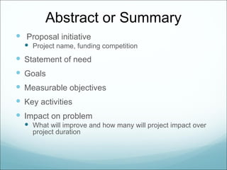 Abstract or Summary
 Proposal initiative
   Project name, funding competition
 Statement of need
 Goals
 Measurable objectives
 Key activities
 Impact on problem
   What will improve and how many will project impact over
    project duration
 