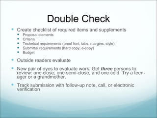 Double Check
 Create checklist of required items and supplements
     Proposal elements
     Criteria
     Technical requirements (proof font, tabs, margins, style)
     Submittal requirements (hard copy, e-copy)
     Budget

 Outside readers evaluate
 New pair of eyes to evaluate work. Get three persons to
  review: one close, one semi-close, and one cold. Try a teen-
  ager or a grandmother.
 Track submission with follow-up note, call, or electronic
  verification
 