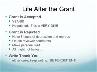Life After the Grant
 Grant is Accepted
   YEAH!!!
   Negotiated. This is VERY OK!!!
 Grant is Rejected
     Have 8 hours of depression and regroup
     Obtain reviewer comments
     Make personal visit
     All might not be lost...
 Write Thank You
  In either case, keep writing. BE PERSISTENT!
 