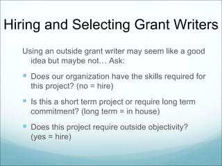 Hiring and Selecting Grant Writers
  Using an outside grant writer may seem like a good
    idea but maybe not… Ask:
   Does our organization have the skills required for
    this project? (no = hire)
   Is this a short term project or require long term
    commitment? (long term = in house)
   Does this project require outside objectivity?
    (yes = hire)
 