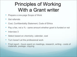 Principles of Working
           With a Grant writer
 Prepare a one-page Scope of Work
 Get referrals
 Cost, Confidentiality Statement, Code of Ethics
 Pay a fee, not a % - same amount whether grant is funded or not
 Interview 3
 Select based on chemistry, calendar, cost
 Turn loose! Let the professional work
 Final report - hours spent on meetings, research, writing - costs of
   materials, postage, copying
 