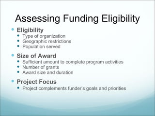 Assessing Funding Eligibility
 Eligibility
   Type of organization
   Geographic restrictions
   Population served
 Size of Award
   Sufficient amount to complete program activities
   Number of grants
   Award size and duration
 Project Focus
   Project complements funder’s goals and priorities
 