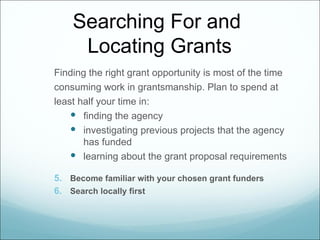 Searching For and
     Locating Grants
Finding the right grant opportunity is most of the time
consuming work in grantsmanship. Plan to spend at
least half your time in:
     finding the agency
     investigating previous projects that the agency
       has funded
     learning about the grant proposal requirements

5. Become familiar with your chosen grant funders
6. Search locally first
 