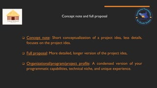 Concept note and full proposal
 Concept note: Short conceptualization of a project idea, less details,
focuses on the project idea.
 Full proposal: More detailed, longer version of the project idea,
 Organizational/program/project profile: A condensed version of your
programmatic capabilities, technical niche, and unique experience.
 