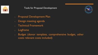Tools for Proposal Development
o Proposal Development Plan
o Design meeting agenda
o Technical Framework
o Logframe
o Budget (donor template, comprehensive budget, other
costs relevant costs included)
 