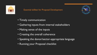 Essential skillset for Proposal Development
• Timely communication
• Gathering inputs from internal stakeholders
• Making sense of the inputs
• Creating the overall coherence
• Speaking the donor/sector-appropriate language
• Running your Proposal checklist
 