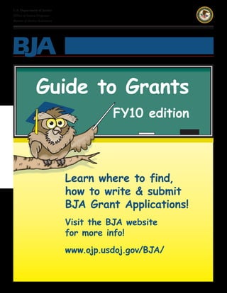 U.S. Department of Justice
Office of Justice Programs
Bureau of Justice Assistance




                Guide to Grants
                                         FY10 edition




                               Learn where to find,
                               how to write & submit
                               BJA Grant Applications!
                               Visit the BJA website
                               for more info!
                               www.ojp.usdoj.gov/BJA/
 