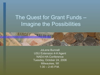 The Quest for Grant Funds – Imagine the Possibilities JoLene Bunnell USU Extension 4-H Agent NAE4-HA Conference Tuesday, October 24, 2006 Milwaukee, WI 1:30 – 2:45 P.M.  