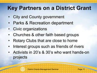 District Grants Management Seminar Page 11
• City and County government
• Parks & Recreation department
• Civic organizations
• Churches & other faith based groups
• Rotary Clubs that are close to home
• Interest groups such as friends of rivers
• Activists in 20’s & 30’s who want hands-on
projects
Key Partners on a District Grant
 
