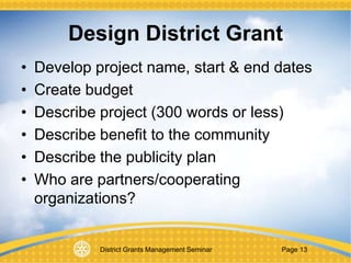 District Grants Management Seminar Page 13
Design District Grant
• Develop project name, start & end dates
• Create budget
• Describe project (300 words or less)
• Describe benefit to the community
• Describe the publicity plan
• Who are partners/cooperating
organizations?
 