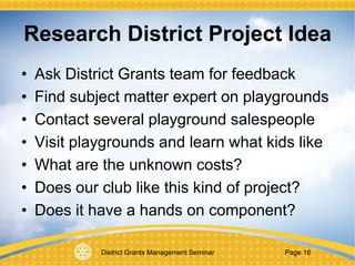 District Grants Management Seminar Page 16
Research District Project Idea
• Ask District Grants team for feedback
• Find subject matter expert on playgrounds
• Contact several playground salespeople
• Visit playgrounds and learn what kids like
• What are the unknown costs?
• Does our club like this kind of project?
• Does it have a hands on component?
 