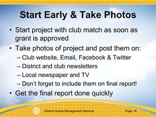 District Grants Management Seminar Page 18
Start Early & Take Photos
• Start project with club match as soon as
grant is approved
• Take photos of project and post them on:
– Club website, Email, Facebook & Twitter
– District and club newsletters
– Local newspaper and TV
– Don’t forget to include them on final report!
• Get the final report done quickly
 