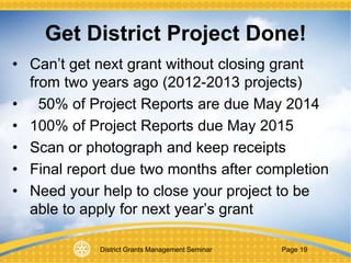 District Grants Management Seminar Page 19
Get District Project Done!
• Can’t get next grant without closing grant
from two years ago (2012-2013 projects)
• 50% of Project Reports are due May 2014
• 100% of Project Reports due May 2015
• Scan or photograph and keep receipts
• Final report due two months after completion
• Need your help to close your project to be
able to apply for next year’s grant
 