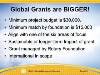 District Grants Management Seminar Page 20
• Minimum project budget is $30,000.
• Minimum match by foundation is $15,000
• Align with one of the six areas of focus
• Sustainable or longer-term Impact of grant
• Grant managed by Rotary Foundation
• International in scope
Global Grants are BIGGER!
 
