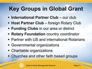 District Grants Management Seminar Page 21
 International Partner Club – our club
 Host Partner Club – foreign Rotary Club
 Funding Clubs in our area or district
 Rotary Foundation country coordinator
 Partner with US and international Rotarians
 Governmental organizations
 Charitable organizations
 Churches and other faith based groups
Key Groups in Global Grant
 