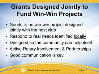 District Grants Management Seminar Page 22
Grants Designed Jointly to
Fund Win-Win Projects
• Needs to be win-win project designed
jointly with the host club
• Respond to real needs identified locally
• Designed so the community can help itself
• Active Rotary Involvement & Partnerships
• Good communication is key
 
