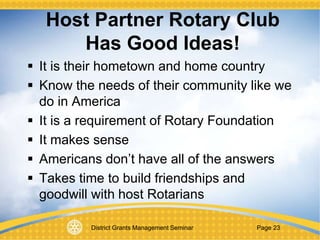 District Grants Management Seminar Page 23
 It is their hometown and home country
 Know the needs of their community like we
do in America
 It is a requirement of Rotary Foundation
 It makes sense
 Americans don’t have all of the answers
 Takes time to build friendships and
goodwill with host Rotarians
Host Partner Rotary Club
Has Good Ideas!
 