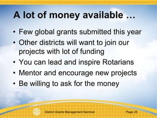 District Grants Management Seminar Page 25
A lot of money available …
• Few global grants submitted this year
• Other districts will want to join our
projects with lot of funding
• You can lead and inspire Rotarians
• Mentor and encourage new projects
• Be willing to ask for the money
 