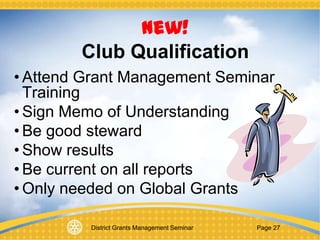 District Grants Management Seminar Page 27
New!
Club Qualification
• Attend Grant Management Seminar
Training
• Sign Memo of Understanding
• Be good steward
• Show results
• Be current on all reports
• Only needed on Global Grants
 