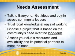 District Grants Management Seminar Page 28
Needs Assessment
• Talk to Everyone. Get ideas and buy-in
across community leaders
• Trust local knowledge & ways of working
• Choose a project that is based on the
community’s need over the long-term
• Assess your club’s resources and
availability and its potential partners to
meet the need
 
